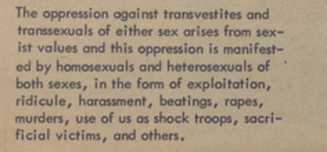 The oppression against transvestites and transsexuals of either sex arises from sexist values and this oppression is manifested by homosexuals and heterosexuals of both sexes, in the form of exploitation, ridicule, harassment, beatings, rapes, murders, use of us as shock troops, sacrificial victims, and others.